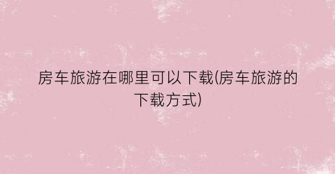房车旅游在哪里可以下载(房车旅游的下载方式)