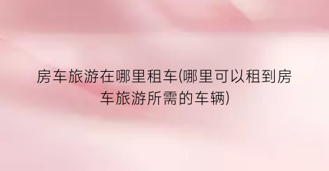 房车旅游在哪里租车(哪里可以租到房车旅游所需的车辆)