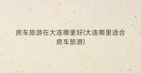 房车旅游在大连哪里好(大连哪里适合房车旅游)