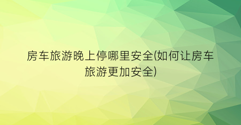 房车旅游晚上停哪里安全(如何让房车旅游更加安全)