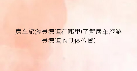 房车旅游景德镇在哪里(了解房车旅游景德镇的具体位置)