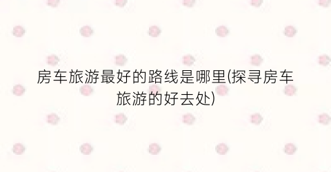 房车旅游最好的路线是哪里(探寻房车旅游的好去处)