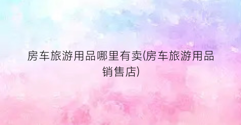 房车旅游用品哪里有卖(房车旅游用品销售店)