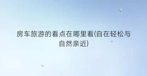 房车旅游的看点在哪里看(自在轻松与自然亲近)