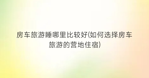 房车旅游睡哪里比较好(如何选择房车旅游的营地住宿)