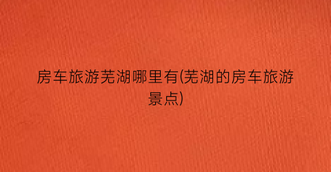 房车旅游芜湖哪里有(芜湖的房车旅游景点)