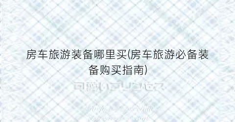 房车旅游装备哪里买(房车旅游必备装备购买指南)