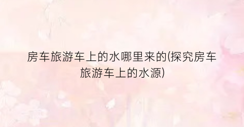 房车旅游车上的水哪里来的(探究房车旅游车上的水源)