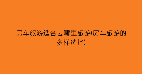 房车旅游适合去哪里旅游(房车旅游的多样选择)