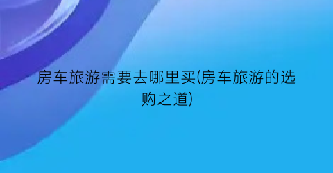 房车旅游需要去哪里买(房车旅游的选购之道)