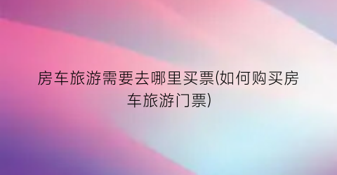 房车旅游需要去哪里买票(如何购买房车旅游门票)