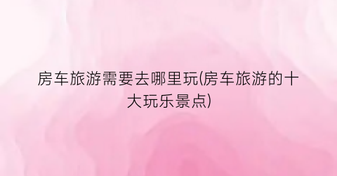 房车旅游需要去哪里玩(房车旅游的十大玩乐景点)