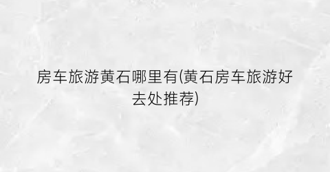 房车旅游黄石哪里有(黄石房车旅游好去处推荐)