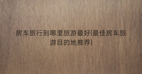 房车旅行到哪里旅游最好(最佳房车旅游目的地推荐)