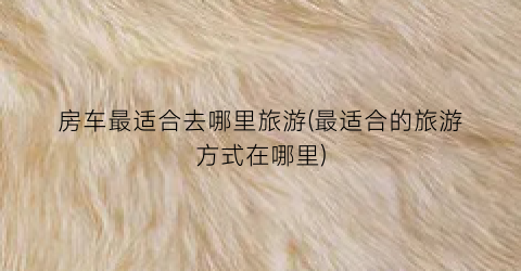 房车最适合去哪里旅游(最适合的旅游方式在哪里)