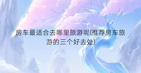 房车最适合去哪里旅游呢(推荐房车旅游的三个好去处)