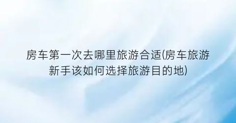 房车第一次去哪里旅游合适(房车旅游新手该如何选择旅游目的地)