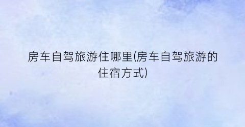 房车自驾旅游住哪里(房车自驾旅游的住宿方式)