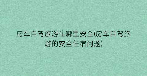 房车自驾旅游住哪里安全(房车自驾旅游的安全住宿问题)