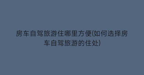 房车自驾旅游住哪里方便(如何选择房车自驾旅游的住处)