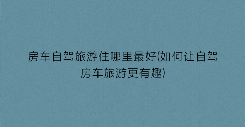 房车自驾旅游住哪里最好(如何让自驾房车旅游更有趣)