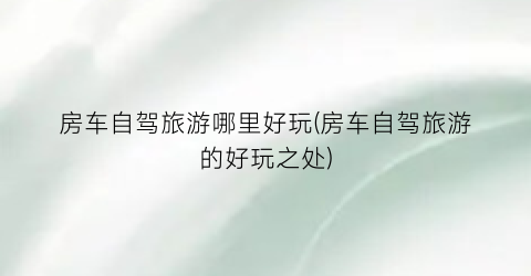 房车自驾旅游哪里好玩(房车自驾旅游的好玩之处)