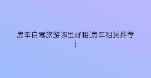 房车自驾旅游哪里好租(房车租赁推荐)