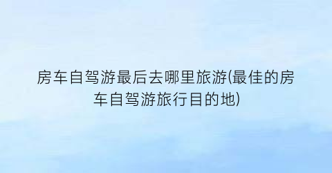 房车自驾游最后去哪里旅游(最佳的房车自驾游旅行目的地)