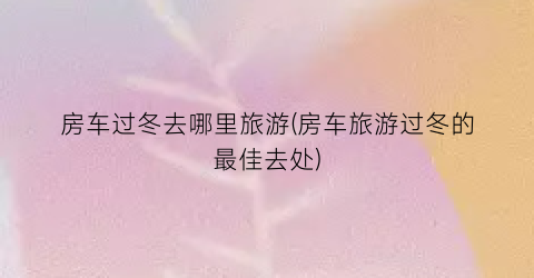 房车过冬去哪里旅游(房车旅游过冬的最佳去处)