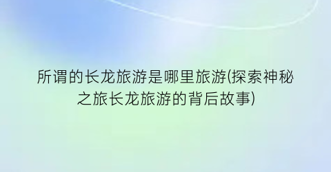 所谓的长龙旅游是哪里旅游(探索神秘之旅长龙旅游的背后故事)