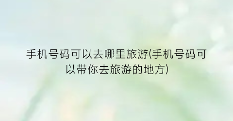 手机号码可以去哪里旅游(手机号码可以带你去旅游的地方)