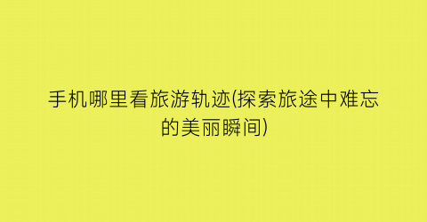 手机哪里看旅游轨迹(探索旅途中难忘的美丽瞬间)