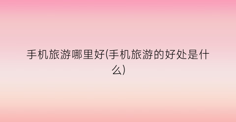 手机旅游哪里好(手机旅游的好处是什么)
