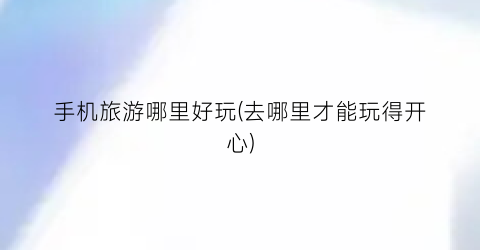 手机旅游哪里好玩(去哪里才能玩得开心)