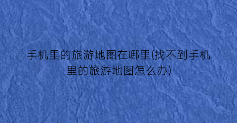 手机里的旅游地图在哪里(找不到手机里的旅游地图怎么办)