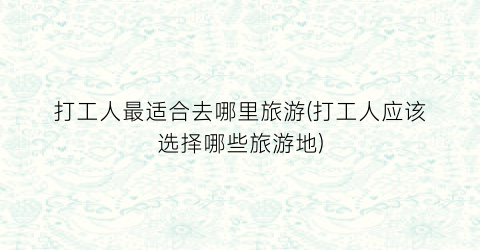 打工人最适合去哪里旅游(打工人应该选择哪些旅游地)