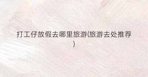 打工仔放假去哪里旅游(旅游去处推荐)