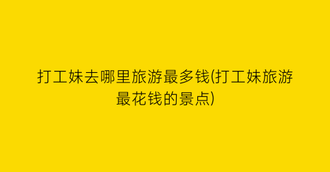 打工妹去哪里旅游最多钱(打工妹旅游最花钱的景点)