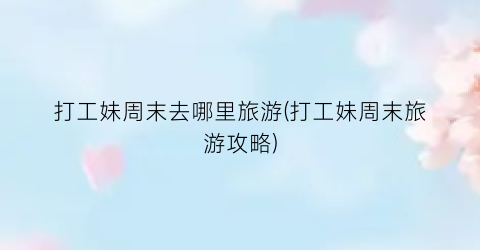 打工妹周末去哪里旅游(打工妹周末旅游攻略)