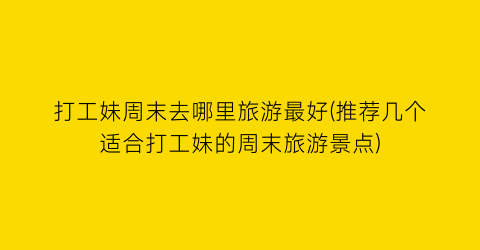 打工妹周末去哪里旅游最好(推荐几个适合打工妹的周末旅游景点)