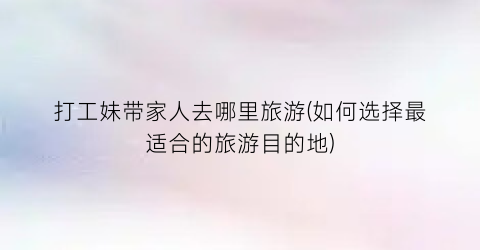 打工妹带家人去哪里旅游(如何选择最适合的旅游目的地)