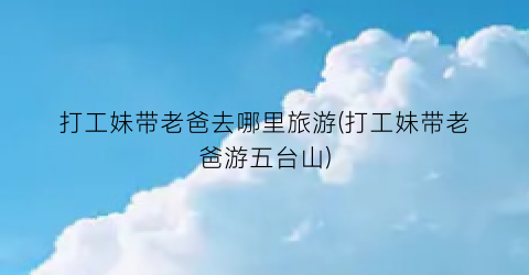 打工妹带老爸去哪里旅游(打工妹带老爸游五台山)