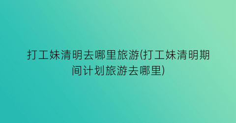 打工妹清明去哪里旅游(打工妹清明期间计划旅游去哪里)
