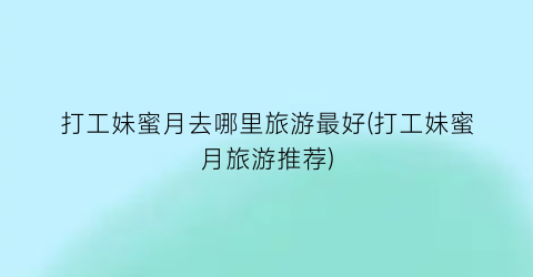 打工妹蜜月去哪里旅游最好(打工妹蜜月旅游推荐)