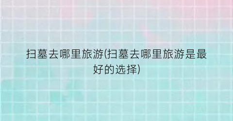 扫墓去哪里旅游(扫墓去哪里旅游是最好的选择)