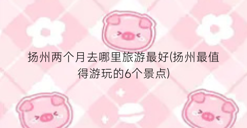 扬州两个月去哪里旅游最好(扬州最值得游玩的6个景点)