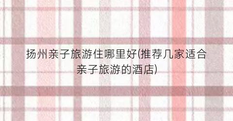 扬州亲子旅游住哪里好(推荐几家适合亲子旅游的酒店)