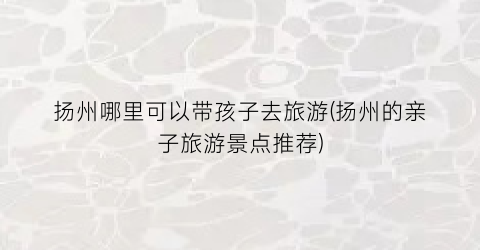 扬州哪里可以带孩子去旅游(扬州的亲子旅游景点推荐)