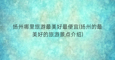 扬州哪里旅游最美好最便宜(扬州的最美好的旅游景点介绍)