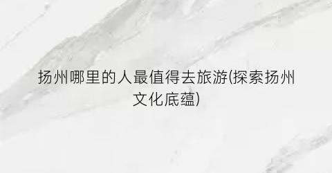 扬州哪里的人最值得去旅游(探索扬州文化底蕴)